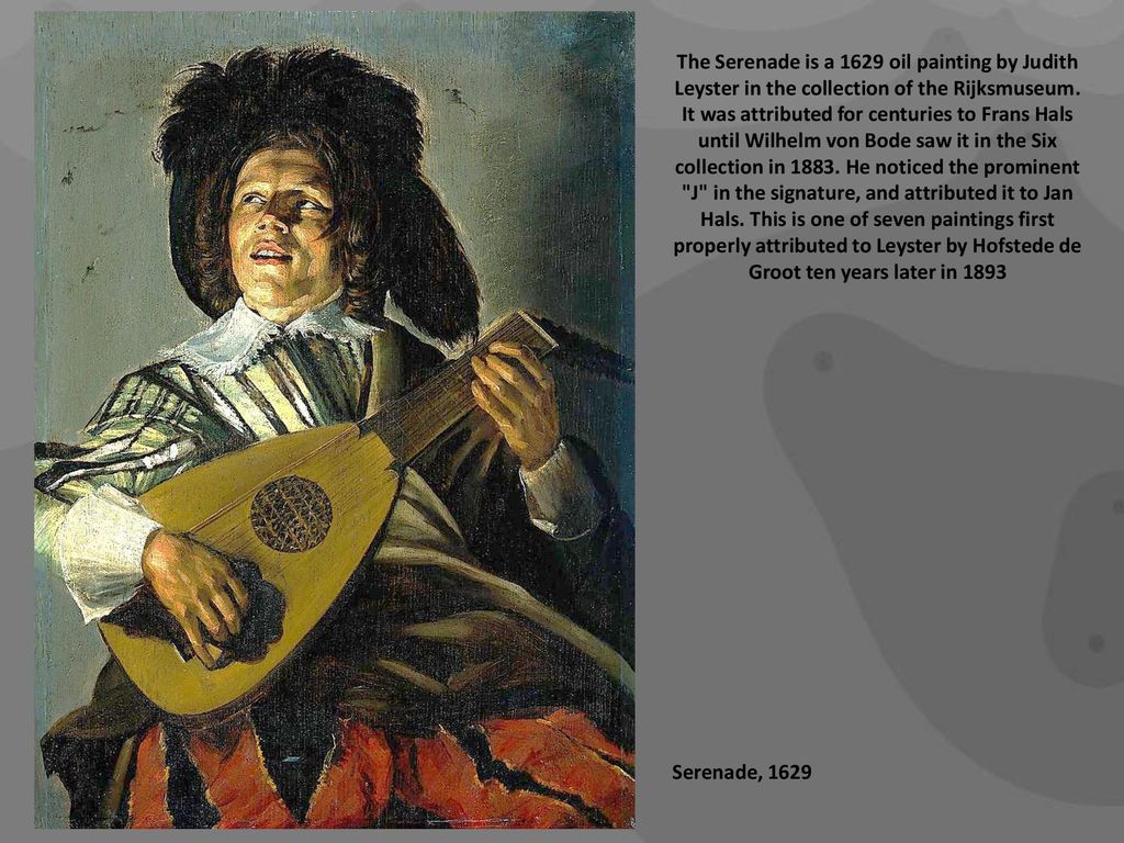 The Serenade is a 1629 oil painting by Judith Leyster in the collection of the Rijksmuseum. It was attributed for centuries to Frans Hals until Wilhelm von Bode saw it in the Six collection in He noticed the prominent J in the signature, and attributed it to Jan Hals. This is one of seven paintings first properly attributed to Leyster by Hofstede de Groot ten years later in 1893