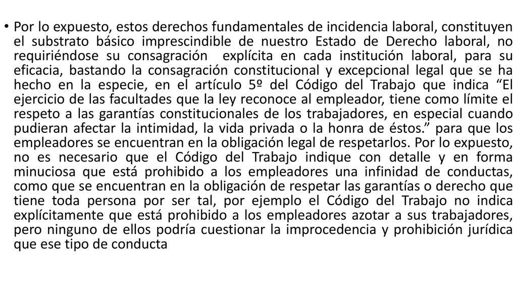 Por lo expuesto, estos derechos fundamentales de incidencia laboral, constituyen el substrato básico imprescindible de nuestro Estado de Derecho laboral, no requiriéndose su consagración explícita en cada institución laboral, para su eficacia, bastando la consagración constitucional y excepcional legal que se ha hecho en la especie, en el artículo 5º del Código del Trabajo que indica El ejercicio de las facultades que la ley reconoce al empleador, tiene como límite el respeto a las garantías constitucionales de los trabajadores, en especial cuando pudieran afectar la intimidad, la vida privada o la honra de éstos. para que los empleadores se encuentran en la obligación legal de respetarlos.