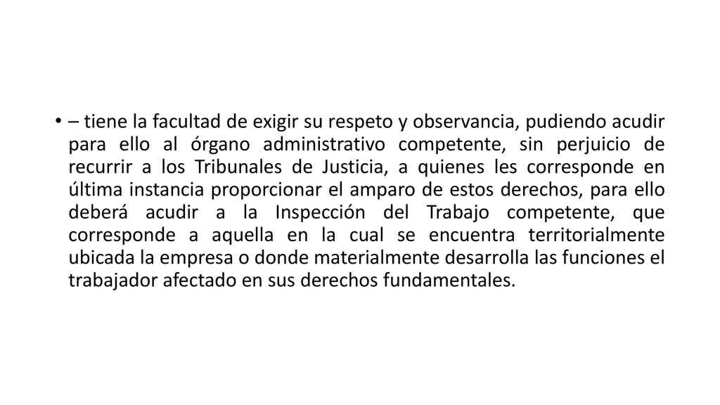– tiene la facultad de exigir su respeto y observancia, pudiendo acudir para ello al órgano administrativo competente, sin perjuicio de recurrir a los Tribunales de Justicia, a quienes les corresponde en última instancia proporcionar el amparo de estos derechos, para ello deberá acudir a la Inspección del Trabajo competente, que corresponde a aquella en la cual se encuentra territorialmente ubicada la empresa o donde materialmente desarrolla las funciones el trabajador afectado en sus derechos fundamentales.