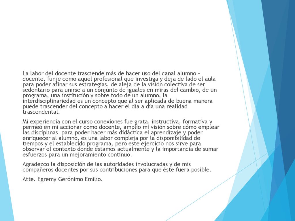 La labor del docente trasciende más de hacer uso del canal alumno - docente, funje como aquel profesional que investiga y deja de lado el aula para poder afinar sus estrategias, de aleja de la visión colectiva de ser sedentario para unirse a un conjunto de iguales en miras del cambio, de un programa, una institución y sobre todo de un alumno, la interdisciplinariedad es un concepto que al ser aplicada de buena manera puede trascender del concepto a hacer el día a día una realidad trascendental.