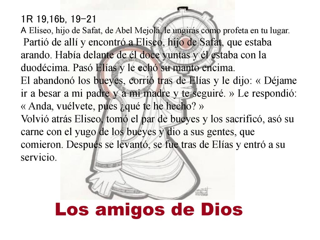 1R 19,16b, A Eliseo, hijo de Safat, de Abel Mejolá, le ungirás como profeta en tu lugar. Partió de allí y encontró a Eliseo, hijo de Safat, que estaba arando. Había delante de él doce yuntas y él estaba con la duodécima. Pasó Elías y le echó su manto encima.