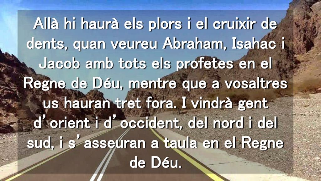 Allà hi haurà els plors i el cruixir de dents, quan veureu Abraham, Isahac i Jacob amb tots els profetes en el Regne de Déu, mentre que a vosaltres us hauran tret fora.