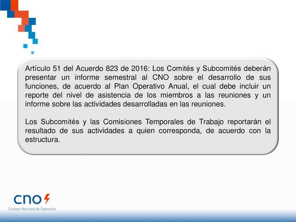 Artículo 51 del Acuerdo 823 de 2016: Los Comités y Subcomités deberán presentar un informe semestral al CNO sobre el desarrollo de sus funciones, de acuerdo al Plan Operativo Anual, el cual debe incluir un reporte del nivel de asistencia de los miembros a las reuniones y un informe sobre las actividades desarrolladas en las reuniones.
