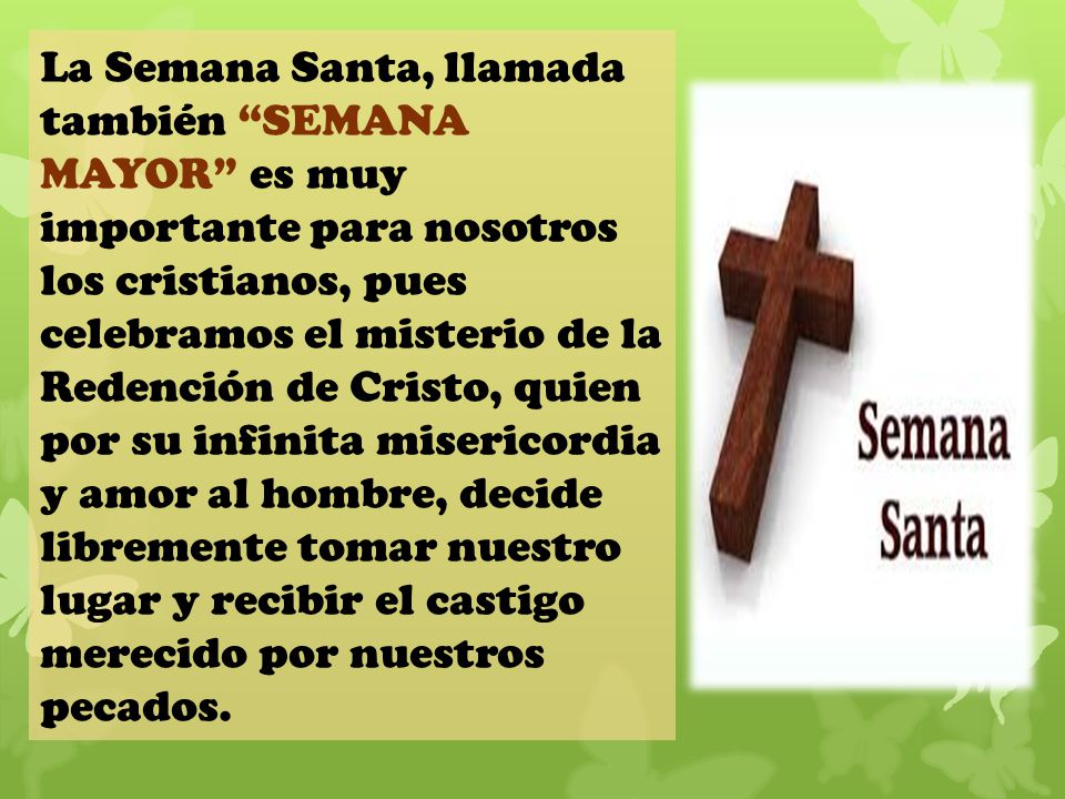La Semana Santa, llamada también SEMANA MAYOR es muy importante para nosotros los cristianos, pues celebramos el misterio de la Redención de Cristo, quien por su infinita misericordia y amor al hombre, decide libremente tomar nuestro lugar y recibir el castigo merecido por nuestros pecados.