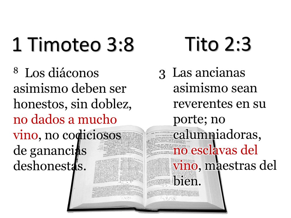 1 Timoteo 3:8 Tito 2:3. 8 Los diáconos asimismo deben ser honestos, sin doblez, no dados a mucho vino, no codiciosos de ganancias deshonestas.