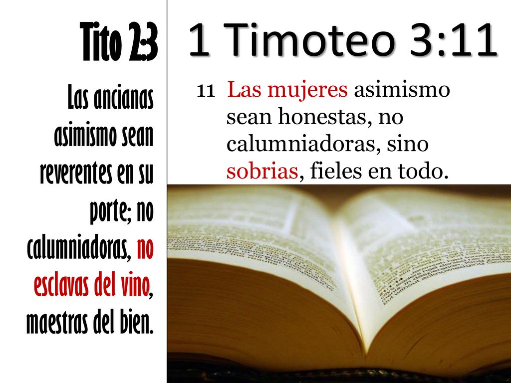 1 Timoteo 3:11 Tito 2:3. Las ancianas asimismo sean reverentes en su porte; no calumniadoras, no esclavas del vino, maestras del bien.