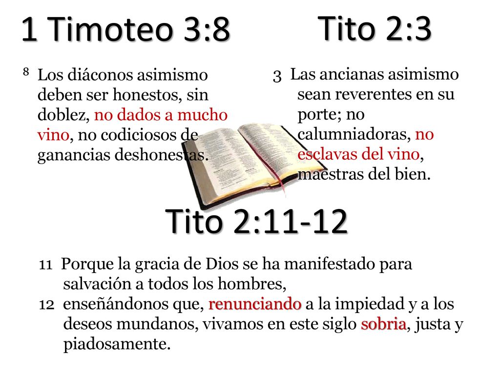1 Timoteo 3:8 Tito 2:3. 8 Los diáconos asimismo deben ser honestos, sin doblez, no dados a mucho vino, no codiciosos de ganancias deshonestas.