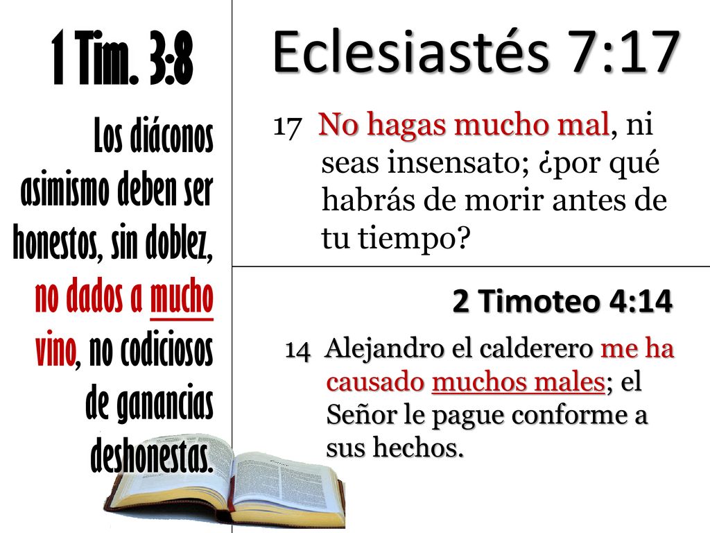 Eclesiastés 7:17 1 Tim. 3:8. Los diáconos asimismo deben ser honestos, sin doblez, no dados a mucho vino, no codiciosos de ganancias deshonestas.