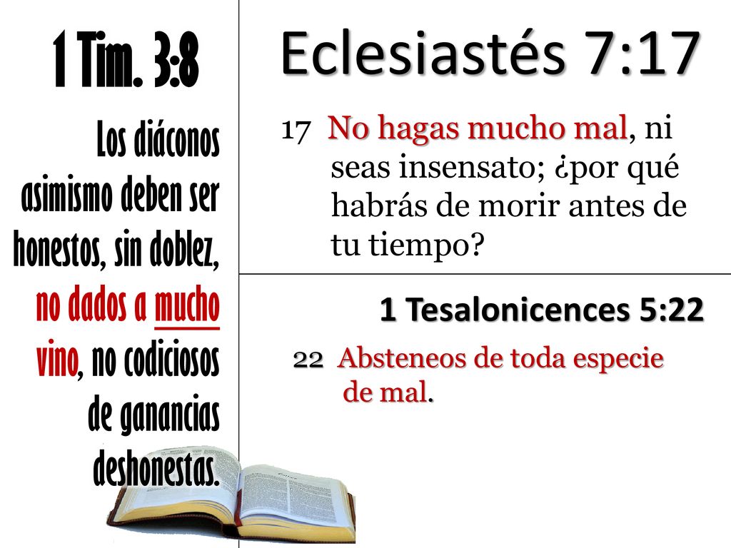 Eclesiastés 7:17 1 Tim. 3:8. Los diáconos asimismo deben ser honestos, sin doblez, no dados a mucho vino, no codiciosos de ganancias deshonestas.