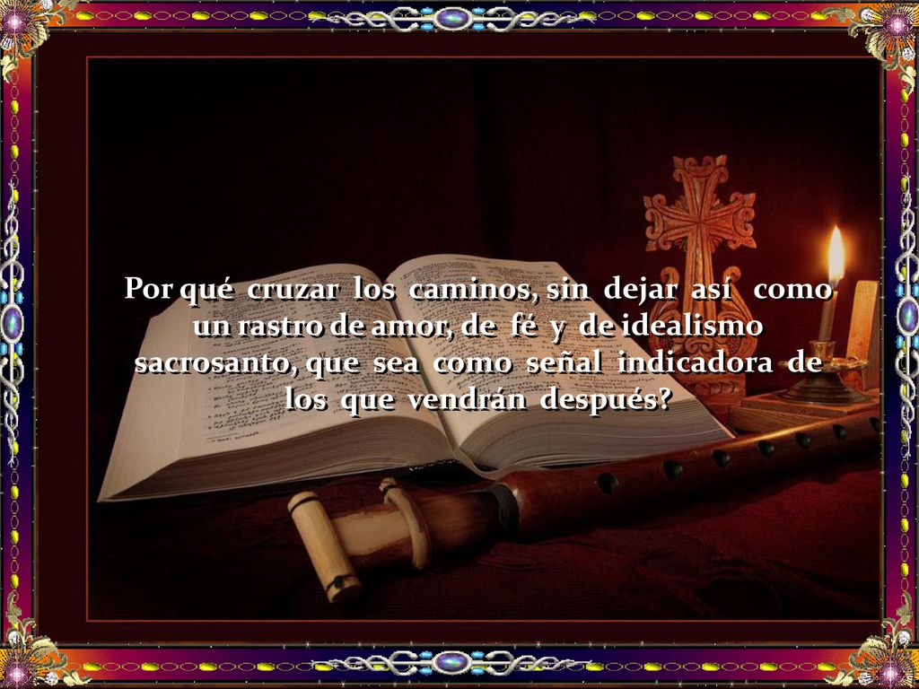 Por qué cruzar los caminos, sin dejar así como un rastro de amor, de fé y de idealismo sacrosanto, que sea como señal indicadora de los que vendrán después