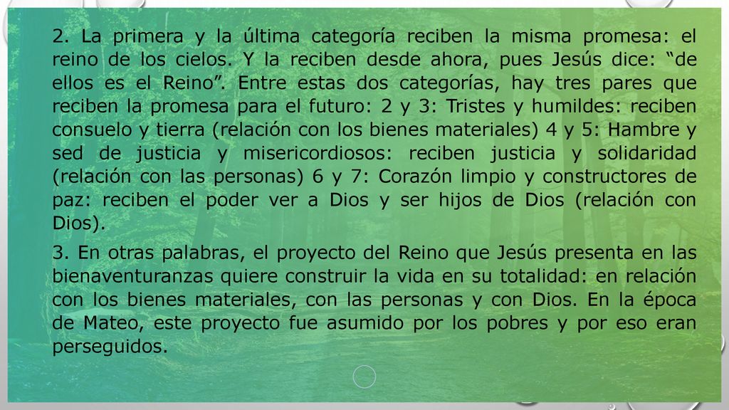 2. La primera y la última categoría reciben la misma promesa: el reino de los cielos. Y la reciben desde ahora, pues Jesús dice: de ellos es el Reino . Entre estas dos categorías, hay tres pares que reciben la promesa para el futuro: 2 y 3: Tristes y humildes: reciben consuelo y tierra (relación con los bienes materiales) 4 y 5: Hambre y sed de justicia y misericordiosos: reciben justicia y solidaridad (relación con las personas) 6 y 7: Corazón limpio y constructores de paz: reciben el poder ver a Dios y ser hijos de Dios (relación con Dios).