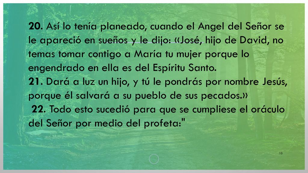 20. Así lo tenía planeado, cuando el Angel del Señor se le apareció en sueños y le dijo: «José, hijo de David, no temas tomar contigo a María tu mujer porque lo engendrado en ella es del Espíritu Santo.