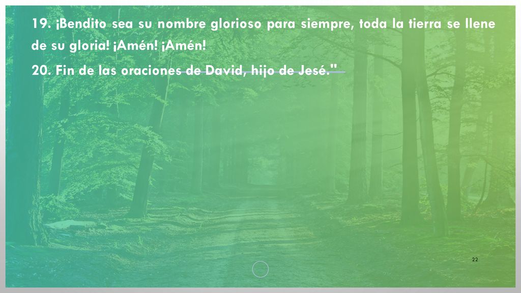 19. ¡Bendito sea su nombre glorioso para siempre, toda la tierra se llene de su gloria! ¡Amén! ¡Amén!