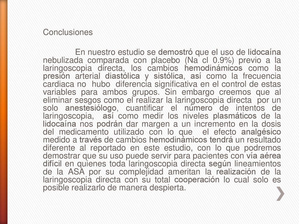 Conclusiones En nuestro estudio se demostró que el uso de lidocaína nebulizada comparada con placebo (Na cl 0.9%) previo a la laringoscopia directa, los cambios hemodinámicos como la presión arterial diastólica y sistólica, así como la frecuencia cardiaca no hubo diferencia significativa en el control de estas variables para ambos grupos.