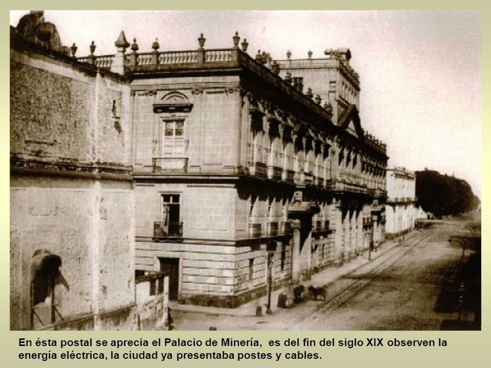 En ésta postal se aprecia el Palacio de Minería, es del fin del siglo XIX observen la energía eléctrica, la ciudad ya presentaba postes y cables.