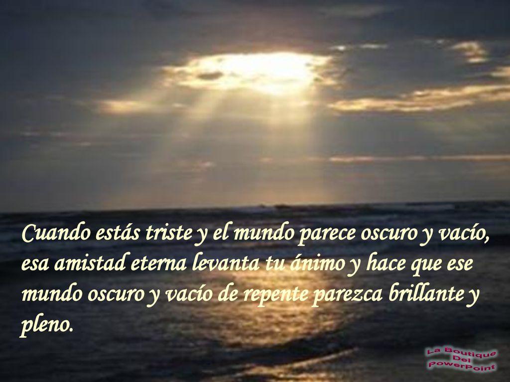 Cuando estás triste y el mundo parece oscuro y vacío, esa amistad eterna levanta tu ánimo y hace que ese mundo oscuro y vacío de repente parezca brillante y pleno.