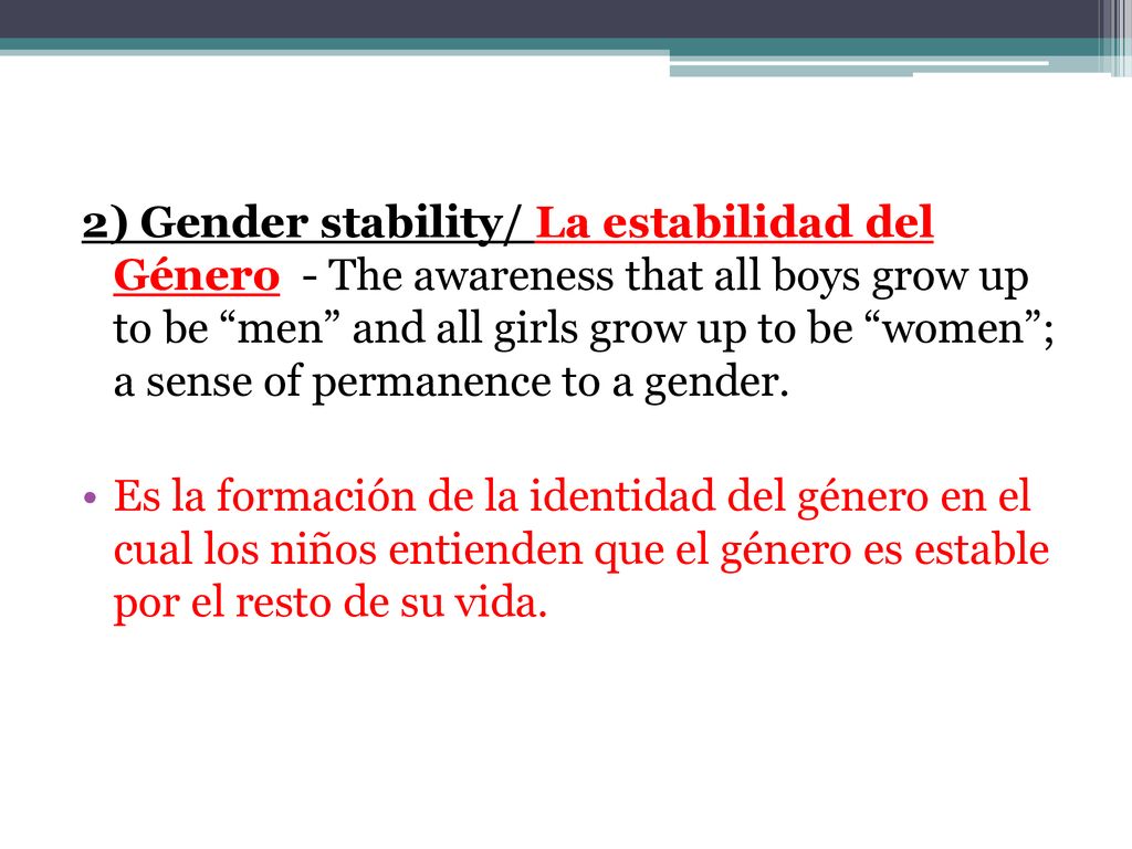 2) Gender stability/ La estabilidad del Género - The awareness that all boys grow up to be men and all girls grow up to be women ; a sense of permanence to a gender.