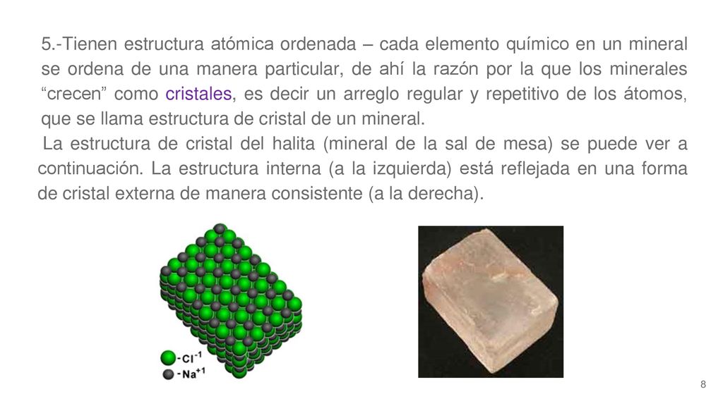 5.-Tienen estructura atómica ordenada – cada elemento químico en un mineral se ordena de una manera particular, de ahí la razón por la que los minerales crecen como cristales, es decir un arreglo regular y repetitivo de los átomos, que se llama estructura de cristal de un mineral.