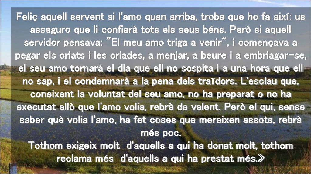 Feliç aquell servent si l amo quan arriba, troba que ho fa així: us asseguro que li confiarà tots els seus béns.