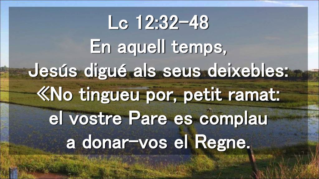 Lc 12:32-48 En aquell temps, Jesús digué als seus deixebles: «No tingueu por, petit ramat: el vostre Pare es complau a donar-vos el Regne.