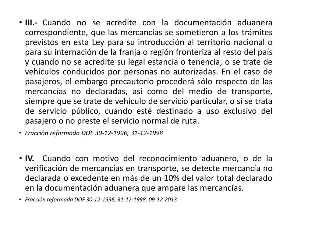 III.- Cuando no se acredite con la documentación aduanera correspondiente, que las mercancías se sometieron a los trámites previstos en esta Ley para su introducción al territorio nacional o para su internación de la franja o región fronteriza al resto del país y cuando no se acredite su legal estancia o tenencia, o se trate de vehículos conducidos por personas no autorizadas. En el caso de pasajeros, el embargo precautorio procederá sólo respecto de las mercancías no declaradas, así como del medio de transporte, siempre que se trate de vehículo de servicio particular, o si se trata de servicio público, cuando esté destinado a uso exclusivo del pasajero o no preste el servicio normal de ruta.