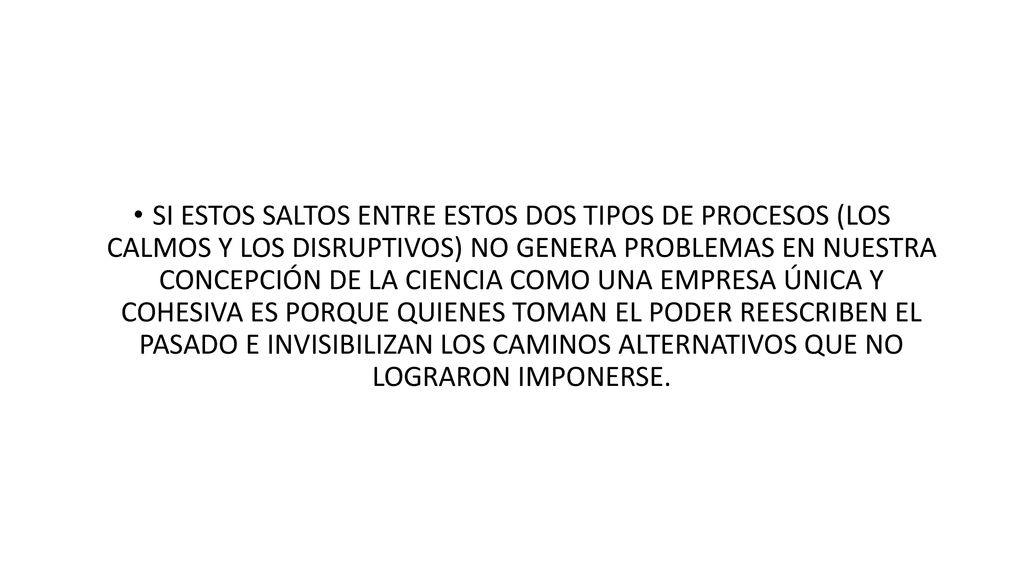 SI ESTOS SALTOS ENTRE ESTOS DOS TIPOS DE PROCESOS (LOS CALMOS Y LOS DISRUPTIVOS) NO GENERA PROBLEMAS EN NUESTRA CONCEPCIÓN DE LA CIENCIA COMO UNA EMPRESA ÚNICA Y COHESIVA ES PORQUE QUIENES TOMAN EL PODER REESCRIBEN EL PASADO E INVISIBILIZAN LOS CAMINOS ALTERNATIVOS QUE NO LOGRARON IMPONERSE.