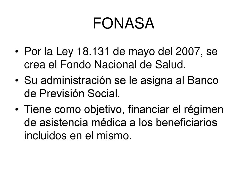 FONASA Por la Ley de mayo del 2007, se crea el Fondo Nacional de Salud. Su administración se le asigna al Banco de Previsión Social.