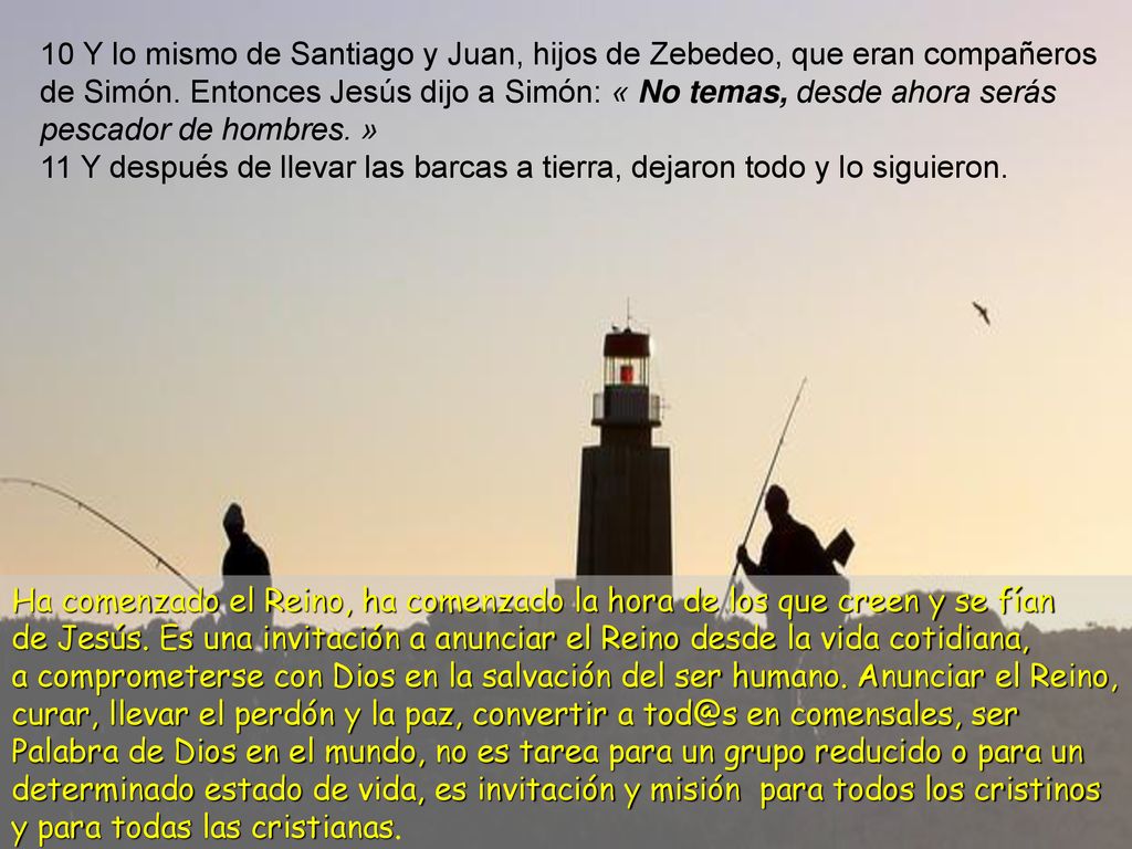 10 Y lo mismo de Santiago y Juan, hijos de Zebedeo, que eran compañeros de Simón. Entonces Jesús dijo a Simón: « No temas, desde ahora serás pescador de hombres. »