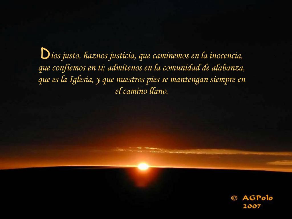 Dios justo, haznos justicia, que caminemos en la inocencia, que confiemos en ti; admítenos en la comunidad de alabanza, que es la Iglesia, y que nuestros pies se mantengan siempre en el camino llano.