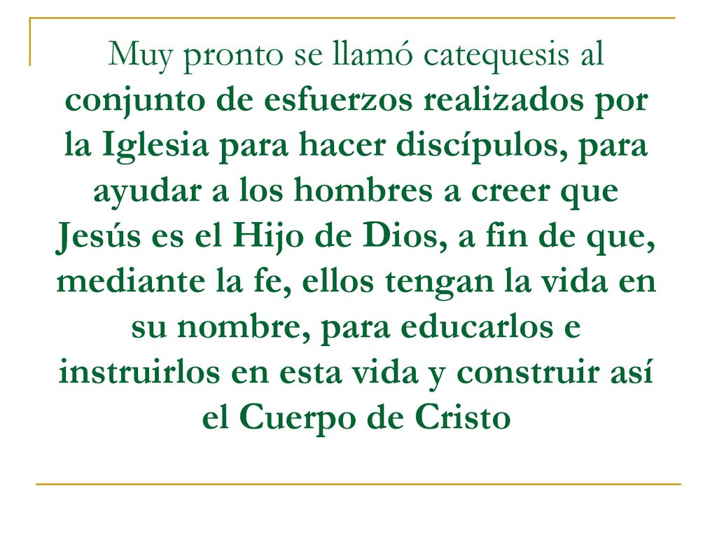 Muy pronto se llamó catequesis al conjunto de esfuerzos realizados por la Iglesia para hacer discípulos, para ayudar a los hombres a creer que Jesús es el Hijo de Dios, a fin de que, mediante la fe, ellos tengan la vida en su nombre, para educarlos e instruirlos en esta vida y construir así el Cuerpo de Cristo