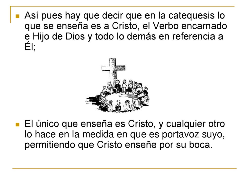 Así pues hay que decir que en la catequesis lo que se enseña es a Cristo, el Verbo encarnado e Hijo de Dios y todo lo demás en referencia a Él;