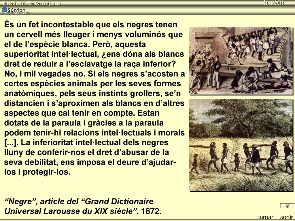 És un fet incontestable que els negres tenen un cervell més lleuger i menys voluminós que el de l’espècie blanca. Però, aquesta superioritat intel·lectual, ¿ens dóna als blancs dret de reduir a l’esclavatge la raça inferior No, i mil vegades no. Si els negres s’acosten a certes espècies animals per les seves formes anatòmiques, pels seus instints grollers, se’n distancien i s’aproximen als blancs en d’altres aspectes que cal tenir en compte. Estan dotats de la paraula i gràcies a la paraula podem tenir-hi relacions intel·lectuals i morals [...]. La inferioritat intel·lectual dels negres lluny de conferir-nos el dret d’abusar de la seva debilitat, ens imposa el deure d’ajudar-los i protegir-los.