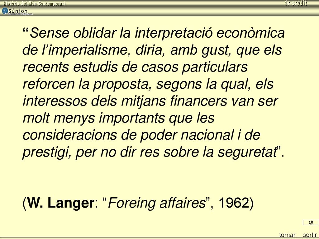 Sense oblidar la interpretació econòmica de l’imperialisme, diria, amb gust, que els recents estudis de casos particulars reforcen la proposta, segons la qual, els interessos dels mitjans financers van ser molt menys importants que les consideracions de poder nacional i de prestigi, per no dir res sobre la seguretat .