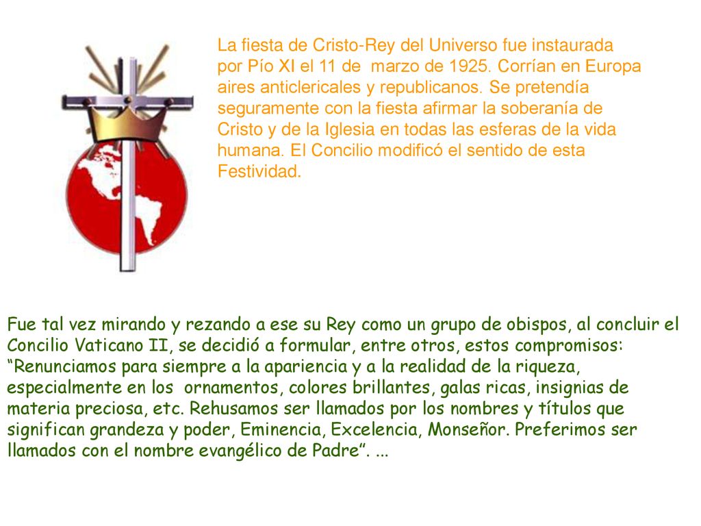 La fiesta de Cristo-Rey del Universo fue instaurada por Pío XI el 11 de marzo de Corrían en Europa aires anticlericales y republicanos. Se pretendía seguramente con la fiesta afirmar la soberanía de Cristo y de la Iglesia en todas las esferas de la vida humana. El Concilio modificó el sentido de esta