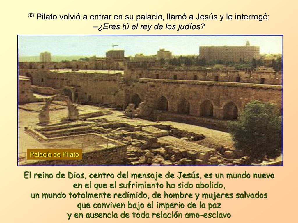 33 Pilato volvió a entrar en su palacio, llamó a Jesús y le interrogó: –¿Eres tú el rey de los judíos