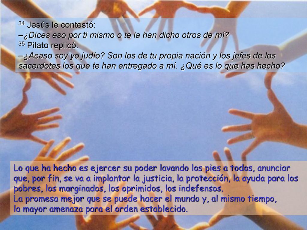 34 Jesús le contestó: –¿Dices eso por ti mismo o te la han dicho otros de mí 35 Pilato replicó: –¿Acaso soy yo judío Son los de tu propia nación y los jefes de los sacerdotes los que te han entregado a mí. ¿Qué es lo que has hecho