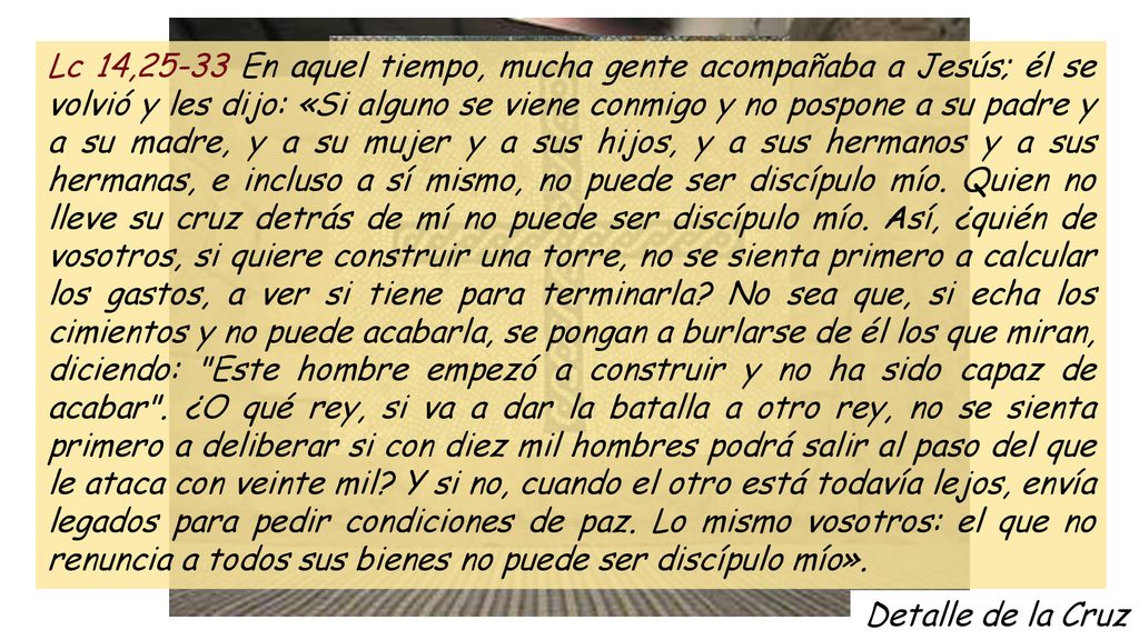 Lc 14,25-33 En aquel tiempo, mucha gente acompañaba a Jesús; él se volvió y les dijo: «Si alguno se viene conmigo y no pospone a su padre y a su madre, y a su mujer y a sus hijos, y a sus hermanos y a sus hermanas, e incluso a sí mismo, no puede ser discípulo mío. Quien no lleve su cruz detrás de mí no puede ser discípulo mío. Así, ¿quién de vosotros, si quiere construir una torre, no se sienta primero a calcular los gastos, a ver si tiene para terminarla No sea que, si echa los cimientos y no puede acabarla, se pongan a burlarse de él los que miran, diciendo: Este hombre empezó a construir y no ha sido capaz de acabar . ¿O qué rey, si va a dar la batalla a otro rey, no se sienta primero a deliberar si con diez mil hombres podrá salir al paso del que le ataca con veinte mil Y si no, cuando el otro está todavía lejos, envía legados para pedir condiciones de paz. Lo mismo vosotros: el que no renuncia a todos sus bienes no puede ser discípulo mío».