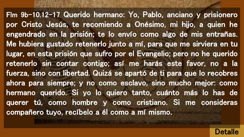 Flm 9b Querido hermano: Yo, Pablo, anciano y prisionero por Cristo Jesús, te recomiendo a Onésimo, mi hijo, a quien he engendrado en la prisión; te lo envío como algo de mis entrañas. Me hubiera gustado retenerlo junto a mí, para que me sirviera en tu lugar, en esta prisión que sufro por el Evangelio; pero no he querido retenerlo sin contar contigo; así me harás este favor, no a la fuerza, sino con libertad. Quizá se apartó de ti para que lo recobres ahora para siempre; y no como esclavo, sino mucho mejor: como hermano querido. Si yo lo quiero tanto, cuánto más lo has de querer tú, como hombre y como cristiano. Si me consideras compañero tuyo, recíbelo a él como a mí mismo.