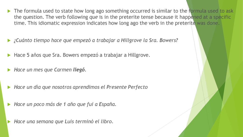 The formula used to state how long ago something occurred is similar to the formula used to ask the question. The verb following que is in the preterite tense because it happened at a specific time. This idiomatic expression indicates how long ago the verb in the preterite was done.