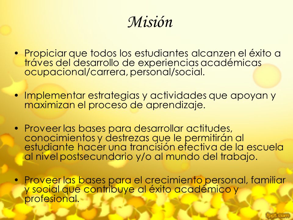 Misión Propiciar que todos los estudiantes alcanzen el éxito a tráves del desarrollo de experiencias académicas ocupacional/carrera, personal/social.