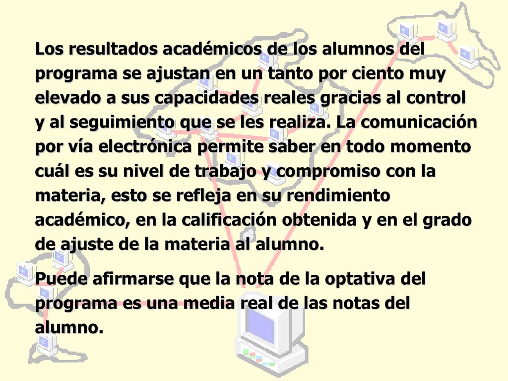 Los resultados académicos de los alumnos del programa se ajustan en un tanto por ciento muy elevado a sus capacidades reales gracias al control y al seguimiento que se les realiza. La comunicación por vía electrónica permite saber en todo momento cuál es su nivel de trabajo y compromiso con la materia, esto se refleja en su rendimiento académico, en la calificación obtenida y en el grado de ajuste de la materia al alumno.