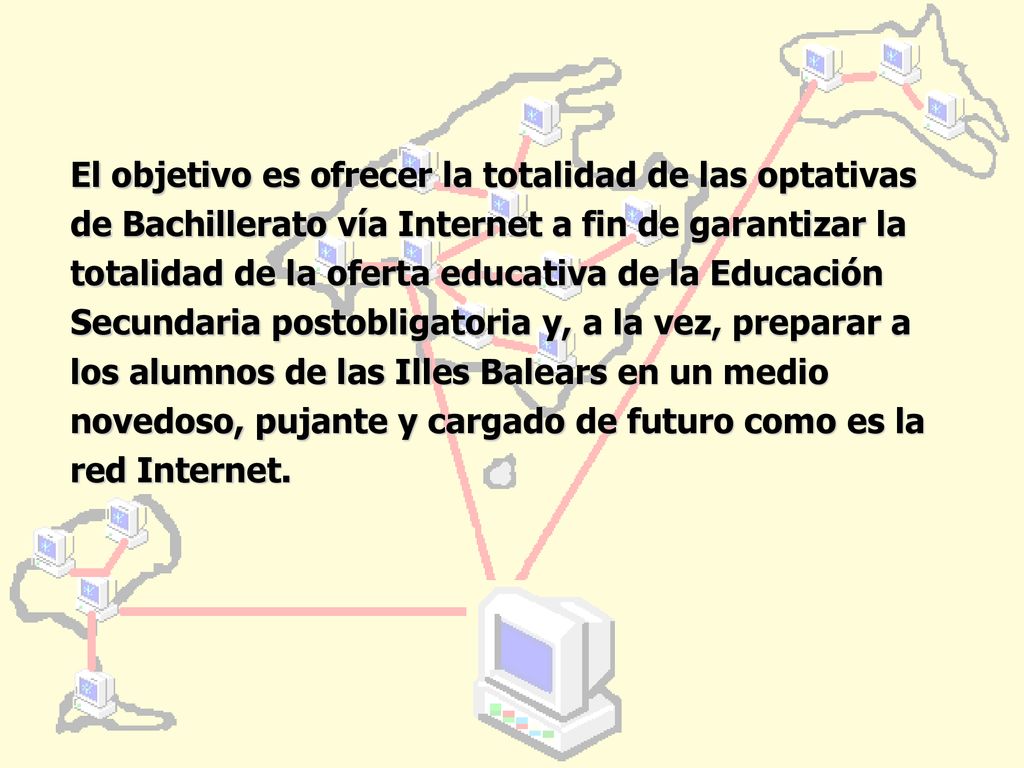 El objetivo es ofrecer la totalidad de las optativas de Bachillerato vía Internet a fin de garantizar la totalidad de la oferta educativa de la Educación Secundaria postobligatoria y, a la vez, preparar a los alumnos de las Illes Balears en un medio novedoso, pujante y cargado de futuro como es la red Internet.