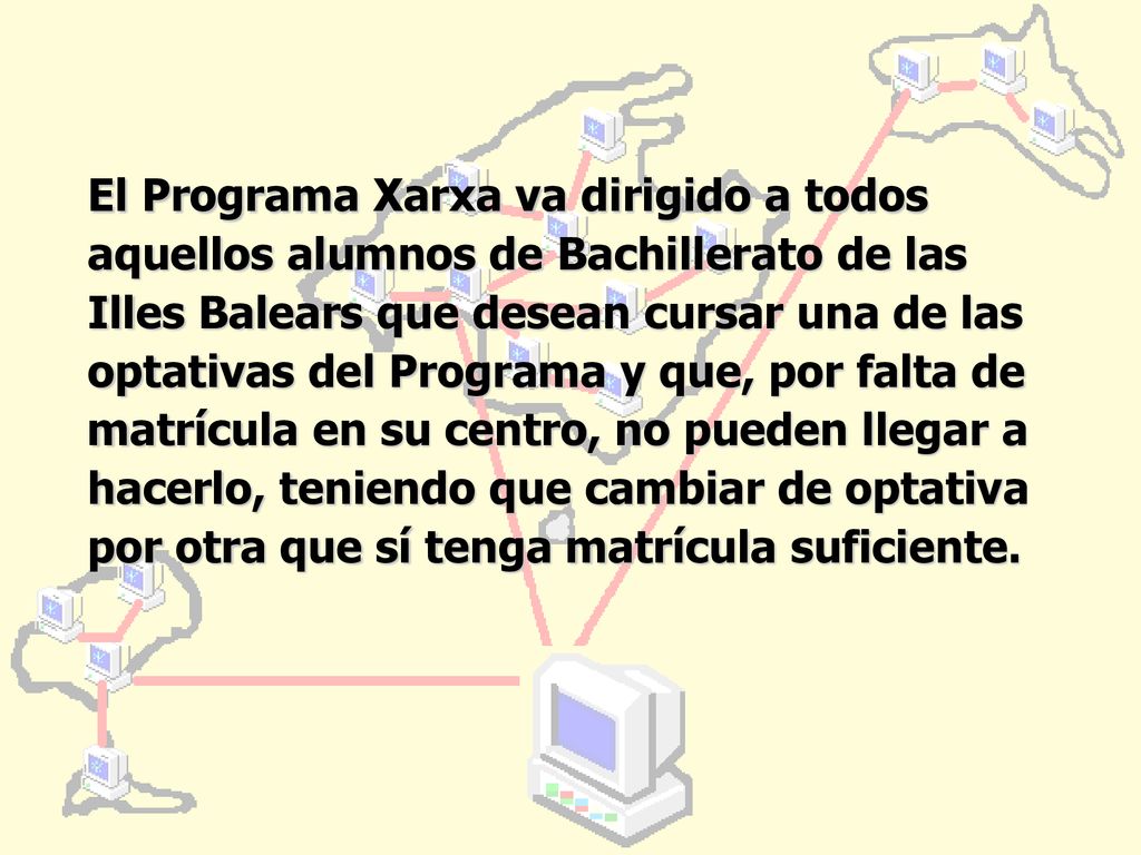 El Programa Xarxa va dirigido a todos aquellos alumnos de Bachillerato de las Illes Balears que desean cursar una de las optativas del Programa y que, por falta de matrícula en su centro, no pueden llegar a hacerlo, teniendo que cambiar de optativa por otra que sí tenga matrícula suficiente.