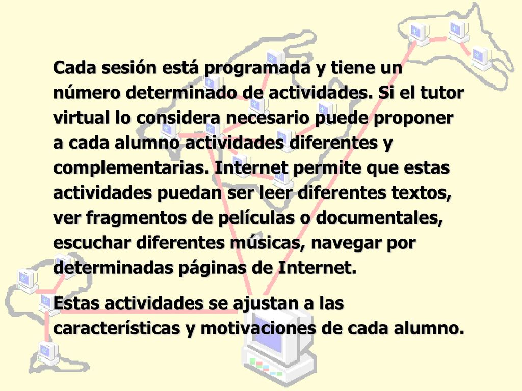 Cada sesión está programada y tiene un número determinado de actividades. Si el tutor virtual lo considera necesario puede proponer a cada alumno actividades diferentes y complementarias. Internet permite que estas actividades puedan ser leer diferentes textos, ver fragmentos de películas o documentales, escuchar diferentes músicas, navegar por determinadas páginas de Internet.