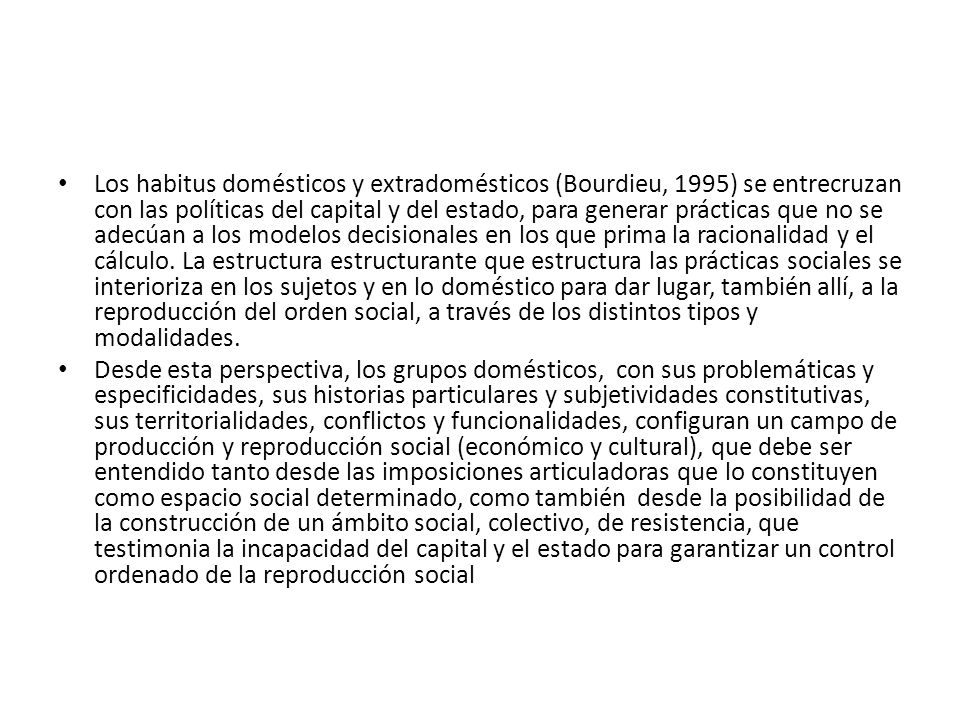 Los habitus domésticos y extradomésticos (Bourdieu, 1995) se entrecruzan con las políticas del capital y del estado, para generar prácticas que no se adecúan a los modelos decisionales en los que prima la racionalidad y el cálculo. La estructura estructurante que estructura las prácticas sociales se interioriza en los sujetos y en lo doméstico para dar lugar, también allí, a la reproducción del orden social, a través de los distintos tipos y modalidades.