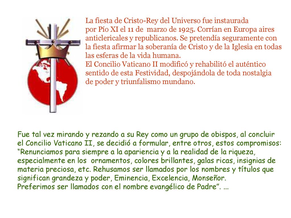 La fiesta de Cristo-Rey del Universo fue instaurada por Pío XI el 11 de marzo de Corrían en Europa aires anticlericales y republicanos. Se pretendía seguramente con la fiesta afirmar la soberanía de Cristo y de la Iglesia en todas las esferas de la vida humana.