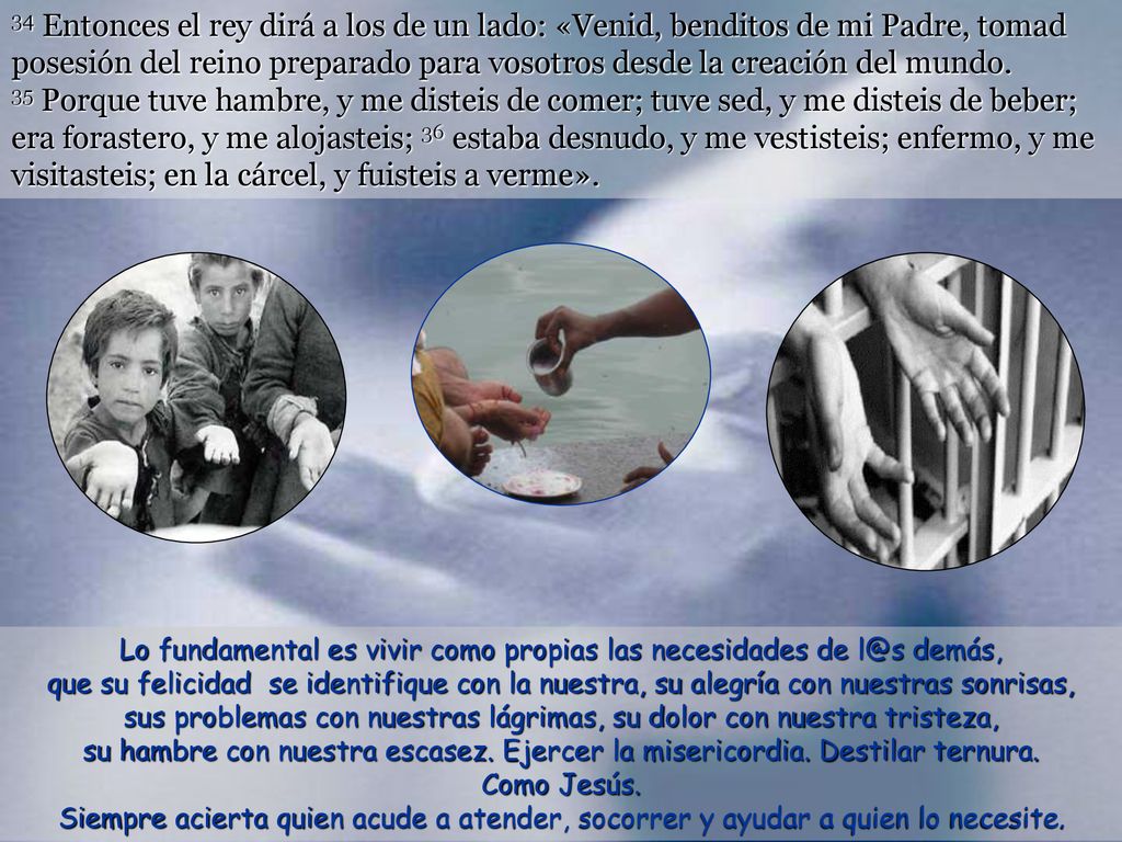 34 Entonces el rey dirá a los de un lado: «Venid, benditos de mi Padre, tomad posesión del reino preparado para vosotros desde la creación del mundo. 35 Porque tuve hambre, y me disteis de comer; tuve sed, y me disteis de beber; era forastero, y me alojasteis; 36 estaba desnudo, y me vestisteis; enfermo, y me visitasteis; en la cárcel, y fuisteis a verme».