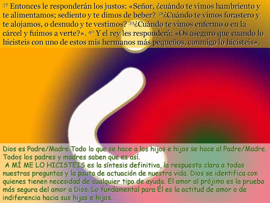 37 Entonces le responderán los justos: «Señor, ¿cuándo te vimos hambriento y te alimentamos; sediento y te dimos de beber 38¿Cuándo te vimos forastero y te alojamos, o desnudo y te vestimos 39¿Cuándo te vimos enfermo o en la cárcel y fuimos a verte ». 40 Y el rey les responderá: «Os aseguro que cuando lo hicisteis con uno de estos mis hermanos más pequeños, conmigo lo hicisteis».