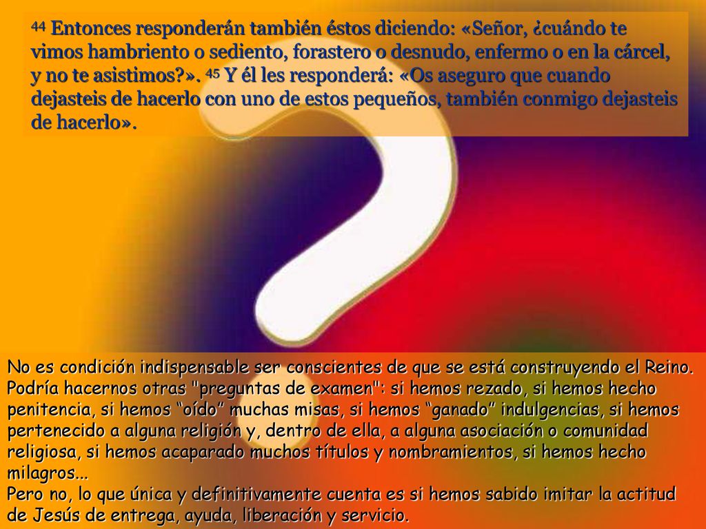 44 Entonces responderán también éstos diciendo: «Señor, ¿cuándo te vimos hambriento o sediento, forastero o desnudo, enfermo o en la cárcel, y no te asistimos ». 45 Y él les responderá: «Os aseguro que cuando dejasteis de hacerlo con uno de estos pequeños, también conmigo dejasteis de hacerlo».