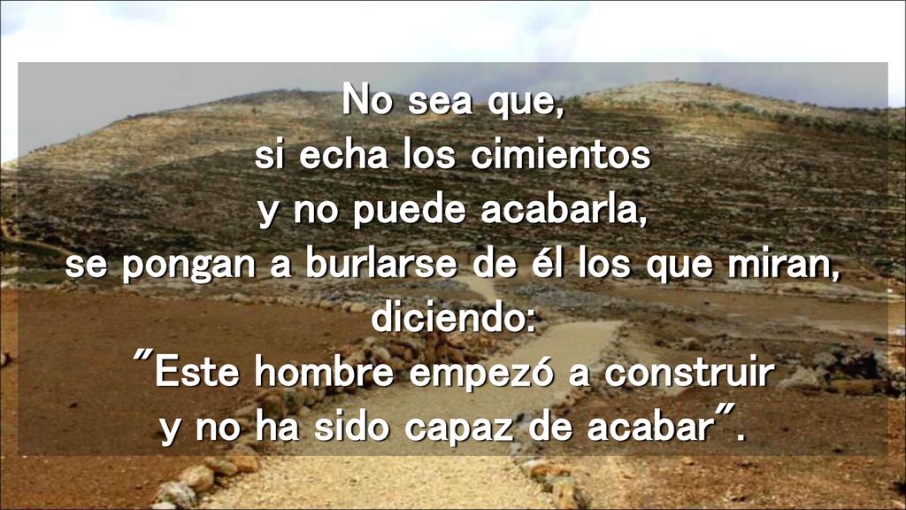 No sea que, si echa los cimientos y no puede acabarla, se pongan a burlarse de él los que miran, diciendo: Este hombre empezó a construir y no ha sido capaz de acabar .